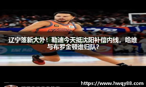 辽宁签新大外！勒迪今天抵沈阳补偿内线，哈维与布罗金顿谁归队？